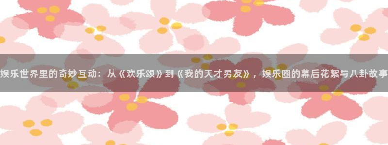 太阳成集团tyc9728：娱乐世界里的奇妙互动：从《欢乐颂》到《我的天才男友》，娱乐圈的幕后花絮与八卦故事